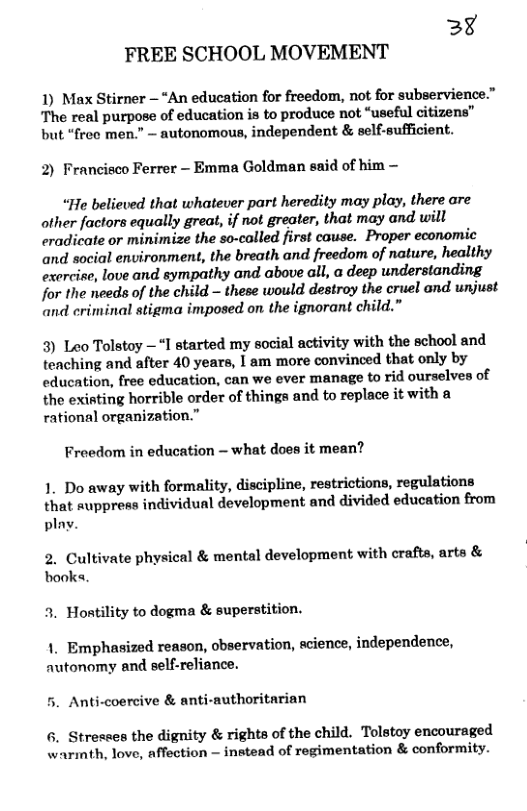 3% FREE SCHOOL MOVEMENT 1) Max Stirner — “An education for freedom, not for subservience.” The real purpose of education is to produce not “useful citizens” but “frec men.” — autonomous, independent & self-sufficient. 2) Francisco Ferrer - Emma Goldman said of him — “He believed that whatever part heredity may play, there are other factors equally great, if not greater, that may and will eradicate or minimize the so-colled first cause. Proper economic and social environment, the breath and freedom of nature, healthy exercise, love and sympathy and above all, a deep understanding for the needs of the child - these would destroy the cruel and unjust and criminal stigma imposed o the ignorant child.” 3) Leo Tolstoy —“I started my social activity with the school and teaching and after 40 years, I am more convinced that only by education, free education, can we ever manage to rid ourselves of the existing horrible order of things and to replace it with a rational organization.” Freedom in education — what does it mean? 1. Do away with formality, discipline, restrictions, regulations that suppress individual development and divided education from play. 2. Cultivate physical & mental development with crafts, arts & books. 3. Hontility to dogma & superstition. 1. Emphasized reason, observation, acience, independence, autonomy and self-reliance. 5. Anti-coercive & anti-authoritarian 6. Stresses the dignity & rights of the child. Tolstoy encouraged warmth, love, affection — instead of regimentation & conformity.